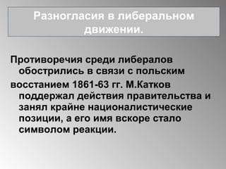 Противоречия среди либералов
обострились в связи с польским
восстанием 1861-63 гг. М.Катков
поддержал действия правительства и
занял крайне националистические
позиции, а его имя вскоре стало
символом реакции.
Разногласия в либеральном
движении.
 