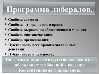  Свобода совести;
 Свобода от крепостного права;
 Свобода выражения общественного мнения;
 Свобода книгопечатания;
 Свобода преподавания;
 Публичность всех правительственных
действий;
 Публичность и гласность;
Программа либералов.
Но в этом документе отсутствовало одно из
либеральных требований – введение
Конституционного правления.
 