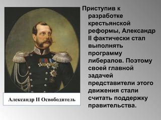 Приступив к
разработке
крестьянской
реформы, Александр
II фактически стал
выполнять
программу
либералов. Поэтому
своей главной
задачей
представители этого
движения стали
считать поддержку
правительства.
Александр II Освободитель
 