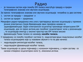 Радио
- је технички систем који помоћу ЕМ таласа омогућује предају и пријем
телеграфских знакова или звучних осцилација.
За пренос телеграфских знакова или звучних осцилација потребна су два система:
1. систем за предају – предајник и
2. систем за пријем – пријемник.
Микрофон радио-предајника има улогу претварања звучних осцилација у промене
јачине електричне струје.Фреквенција ових промјена назива се
аудиофреквенција. Један електронски осцилатор производи непригушене ЕМ
осцилације, док се преко антене,као посебног осцилаторног кола у резонанцији
, те осцилације емитују у околни простор као ЕМ таласи високе
фреквенције.Такви таласи се називају носећи таласи.
У предајнику се помоћу посебног система тј. модулатора врши модулисање носећег
таласа осцилацијама које су изазване звуком и то на два начина:
• модулацијом амплитуде носећег таласа,
• модулацијом фреквенције носећег таласа.
Такве осцилације се даље појачавају у излазном појачавачу, у чијем саставу се
налази отворено осцилаторно коло тј. емисиона антена.
 