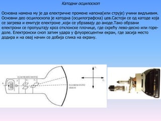 Катодни осцилоскоп
Основна намена му је да електричне промене напона(или струје) учини видљивим.
Основни део осцилоскопа је катодна (осцилографска) цев.Састоји се од катоде која
се загрева и емитује електроне ,који се убрзавају до аноде.Тако обрзани
електрони се пропуштају кроз отклонске плочице, где скрећу лево-десно или горе-
доле. Електронски сноп затим удара у флуоресцентни екран, где засија место
додира и на овај начин се добија слика на екрану.
 