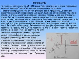 Телевизија
-је технички систем који помоћу ЕМ таласа (или електричних импулса пренесених
жичаним водовима) омогућује предају и пријем слике на даљину.
-Телевизијски предајник има сличну функцију радио-предајнику.Основни део
сваког телевизијског предајника је иконоскоп. Њиме се слике преводе у промене
електрчне струје, аналогно микрофону, који звук преводи у промене електричне
струје. Састоји се из електронске пушке и магнетног система за вертикално и
хоризонтално отклањање млаза електрона који пада на предњу страну плоче, која
је изграђена у виду мозаика, са врло великим ситних зрна фотоосетљивог
материјала.Друга страна плоче је метализована тако да тај метални слој и свако
зрнце чине мали кондензатор.Помоћу сочива се добија изврнути лик посматраног
предмета на мозаику плоче.Слика предмета на плочи на неким местима може бити
светлија а на неким тамнија, због тога ће бити
различита емисија електрона са појединих
зрнаца мозаика.Зависно од осветљености,
поједина зрна постају мање или више
позитивно наелектрисана, те се на мозаику
ствара “електрична копија” слике посматраног
предмета. Та копија се помоћу млаза електрона
Претвара у струјне импулсе.Овај млаз електрона
анализира електричнуслику на плочи по систему
хоризинталних густих линија, којих обично има
625.
 