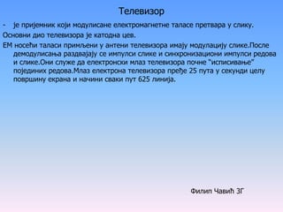 Телевизор
- је пријемник који модулисане електромагнетне таласе претвара у слику.
Основни дио телевизора је катодна цев.
ЕМ носећи таласи примљени у антени телевизора имају модулацију слике.После
демодулисања раздвајају се импулси слике и синхронизациони импулси редова
и слике.Они служе да електронски млаз телевизора почне “исписивање”
појединих редова.Млаз електрона телевизора пређе 25 пута у секунди целу
површину екрана и начини сваки пут 625 линија.
Филип Чавић 3Г
 