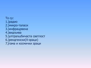 То су:
1.)радио
2.)микро-таласи
3.)инфрацрвена
4.)видљива
5.)ултраљубичаста светлост
6.)рендгенски(X-зраци)
7.)гама и космички зраци
 