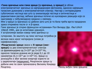 •Гама зрачење или гама зраци (γ-зрачење, γ-зраци) је облик
електромагнетног зрачења са најпродорнијим фотонима, односно најмањим
таласним дужинама у електромагнетном спектру. Настају у интеракцијама
субатомских честица као што су анихилација честице и античестице и
радиоактивни распад; већина зрачења потиче из нуклеарних реакција које се
одигравају у међузвезданој средини у свемиру.
Име γ-зраци (γ-зрачење) су добили зато што је то била трећа врста продорних
зрака откривена после α- и β-зрака.
Гама зрачење је открио француски истраживач Пол Вилард (фр. Paul Ulrich
Villard) 1900., док је испитивао уранијум.
У астрономији важан извор гама зрачења су
супернове. За заштиту од гама честица потребна је
велика маса неког материјала (олово је
најефикасније).
Месец виђен гама зрацима
•Рендгенски зраци звани и Х-зраци (икс-
зраци) су део електромагнетског спектра
са фреквенцијама од 3×1016 до 3×1019 Hz,
односно таласна дужина им је реда 0,1 до 10
нанометра (0,1×10-9 до 1×10-8 m). Зраци су
јонизујући и због велике енергије користе се
у радиологији (медицини). Рендгенски зраци су
добили име по свом проналазачу Вилхему Конраду
Рендгену.
 