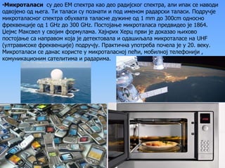 •Микроталаси су део ЕМ спектра као део радијског спектра, али ипак се наводи
одвојено од њега. Ти таласи су познати и под именом радарски таласи. Подручје
микроталасног спектра обухвата таласне дужине од 1 mm до 300сm односно
фреквенције од 1 GHz до 300 GHz. Постојање микроталаса предвидео је 1864.
Џејмс Максвел y својим формулама. Хајнрих Херц први је доказао њихово
постојање са направом која је детектовала и одашиљала микроталасе на UHF
(ултрависоке фреквенције) подручју. Практична употреба почела је у 20. веку.
Микроталаси се данас користе у микроталасној пећи, мобилној телефонији ,
комуникационим сателитима и радарима.
 