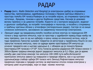 РАДАР
 Радар (енгл. Radio Detection and Ranging) је електронски уређај за откривање
присуства, препознавање, одређивање положаја и брзине кретања објеката у
простору помоћу ЕМ таласа.Развијен је за потребе војске, за откривање присуства
летелица , бродова, тенкова и других борбених средстава. Касније је доживео
велику примену и за цивилне потребе. Користи се у контроли ваздушног, воденог
и друмског саобраћаја, за потребе топографије и геологије, а посебно у откривању
и праћењу кретања облака у атмосфери (метеоролошки радар). Састоји се из више
сложених компоненти, заснованих на савременој технологији електронике.
 Принцип рада: од предајника,помоћу посебне антене емитују се периодично ЕМ
таласи у виду кратких импулса, који се простиру у одређеном правцу.Када наиђу на
неку препреку, они се од ње одбијају и крену назад ка емисионој антени, која је
тада пријемник.Тренутак њиховог повратка се региструје у пријемнику.Пошто се зна
тренутак поласка импулса, лако се одреди време простирања ЕМ импулса до
уоченог предмета као и његово удаљење d, с обзиром да је позната брзина
простирања ЕМ таласа(с=3*108 m/s).Таласна дужина радарских ЕМ таласа износи 1-
300сm.Време трајања емисије једног радарског импулса је 0,1-50μs, док је време
између две узастопне емисије тих импулса 100-1000 пута веће.Интензитет
примљених импулса зависи од површине и природе објекта, као и од његовог
удаљења(вода слабије одбија ЕМ таласе него Земља).Рефлектоване импулсе
пријемник појачава и предаје систему за вертикални отклон млаза електрона у
катодној цеви осцилографа, који се овде назива монитор.
 