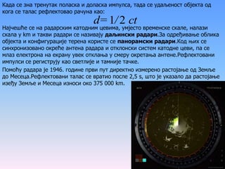 Када се зна тренутак поласка и доласка импулса, тада се удаљеност објекта од
кога се талас рефлектовао рачуна као:
Најчешће се на радарским катодним цевима, умјесто временске скале, налази
скала у km и такви радари се називају даљински радари.За одређивање облика
објекта и конфигурације терена користе се панорамски радари.Код њих се
синхронизовано окреће антена радара и отклонски систем катодне цеви, па се
млаз електрона на екрану увек отклања у смеру окретања антене.Рефлектовани
импулси се региструју као светлије и тамније тачке.
Помоћу радара је 1946. године први пут директно измерено растојање од Земље
до Месеца.Рефлектовани талас се вратио после 2,5 s, што је указало да растојање
изеђу Земље и Месеца износи око 375 000 km.
ct/d= 21
 