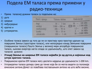 Подела ЕМ таласа према примени у
радио-техници
• Према таласној дужини таласи су подељени на:
1) дуге
2) средње
3) међусредње
4) кратке и
5) ултракратке.
• Особине таласа зависе од тога да ли се простиру кроз простор удаљен од
површине Земље (просторни таласи), или непосредно изнад Земљине површине
(површински таласи).Пошто Земља у великој мери апсорбује површинске
таласе, њихова енергија нагло опада са удаљеношћу, што опет зависи од
таласне дужине:
• Утицај Земље на ширење ЕМ таласа највећи је од дугих,а најмањи код
ултра кратких таласа.
• Површински кратки ЕМ таласи могу доспети најдаље до удаљености 1-200 km.
• Ултракратки таласи допиру само до тачке која би се могла видети са положаја
емисионе антене.Домет се повећава постављањем антена на што веће висине.
 