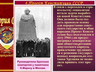 В связи с переходом к стро-
ительству социализма
встала задача выработ-
ки новой Конституции.
Она должна была соз-
дать правовую основу
для перерастания совет-
ского государства в обще
народное.Проект Консти
туции был подготовлен к
лету 1964 г.он предус-
матривал демократиза-
цию общества,ротацию
депутатского корпуса,
привлечение трудящих-
ся к решению государст-
венных вопросов,но отс-
тавка Хрущева не позво-
лила принять этот про-
ект.
4.Проект Конституции СССР.
Руководители братских
компартий у памятника
К.Марксу в Москве.
 