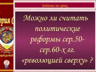 Можно ли считать
политические
реформы сер.50-
сер.60-х гг.
«революцией сверху» ?
Задание на урок.
 