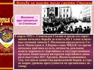 5 марта 1953 г. Скончался Сталин и среди его сорат-
ников началась борьба за власть.На 1 этапе ключе-
вые позиции заняли Г.Маленков-председатель Со-
вета Министров и Л.Берия-глава МВД.В это время
началась критика культа личности, реальная
власть перешла от партийных к государственным
органам.Защитником интересов партийного аппа-
рата выступил Н.С.Хрущев..Воспользовавшись
тем, что после амнистии,проведенной Берия, в стра
не вырос уровень преступности он организовал за-
говор.
1.Борьба за власть после смерти Сталина.
Москвичи
идут прощаться
со Сталиным
 