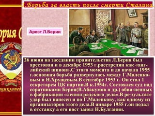 26 июня на заседании правительства Л.Берия был
арестован и в декабре 1953 г.расстрелян как «анг-
лийский шпион».С этого момента и до начала 1955
г.основная борьба развернулась между Г.Маленко-
вым и Н.Хрущевым.В сентябре 1953 г. Он стал 1
секретарем ЦК партии.В к.1954г. Состоялся суд над
соратниками Берия(В.Абакумов и др.) обви-ненных
в фабрикации «ленинградского дела».В ре-зультате
удар был нанесен и по Г.Маленкову, как одному из
организаторов этого дела.В январе 1955 г.он подал
в отставку а его пост занял Н.Булганин.
1.Борьба за власть после смерти Сталина.
Арест Л.Берии
 