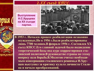 В 1953 г. Начался процесс реабилитации незаконно
осужденных.Но к 1956 г.были реабилитированы
лишь 7700 человек.В феврале 1956 г. Состоялся XX
съезд КПСС.Его главной задачей было подведение
теоретической базы под курс корректировки ста-
линской политики.В руководстве страны по этому
вопросу шла борьба.В.Молотов считал необходи-
мым консервацию сталинского режима,а Н.Хру-
щев выступил за критику культа личности Стали-
на и начало преобразований.
2.XX съезд КПСС.
Выступление
Н.С.Хрущева
на XX съезде
партии.
 