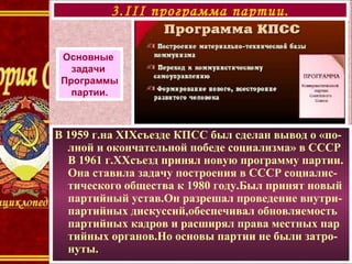 В 1959 г.на XIXсъезде КПСС был сделан вывод о «по-
лной и окончательной победе социализма» в СССР
В 1961 г.ХХсъезд принял новую программу партии.
Она ставила задачу построения в СССР социалис-
тического общества к 1980 году.Был принят новый
партийный устав.Он разрешал проведение внутри-
партийных дискуссий,обеспечивал обновляемость
партийных кадров и расширял права местных пар
тийных органов.Но основы партии не были затро-
нуты.
3.III программа партии.
Основные
задачи
Программы
партии.
 