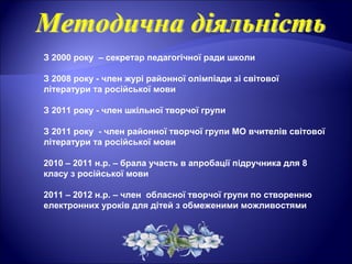 З 2000 року – секретар педагогічної ради школи
З 2008 року - член журі районної олімпіади зі світової
літератури та російської мови
З 2011 року - член шкільної творчої групи
З 2011 року - член районної творчої групи МО вчителів світової
літератури та російської мови
2010 – 2011 н.р. – брала участь в апробації підручника для 8
класу з російської мови
2011 – 2012 н.р. – член обласної творчої групи по створенню
електронних уроків для дітей з обмеженими можливостями
 