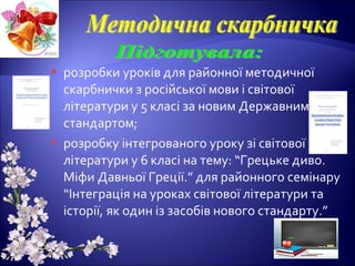  розробки уроків для районної методичної
скарбнички з російської мови і світової
літератури у 5 класі за новим Державним
стандартом;
 розробку інтегрованого уроку зі світової
літератури у 6 класі на тему: “Грецьке диво.
Міфи Давньої Греції.” для районного семінару
“Інтеграція на уроках світової літератури та
історії, як один із засобів нового стандарту.”
 
