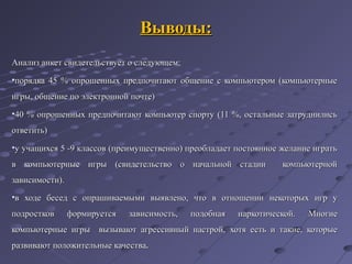 Выводы:Выводы:
Анализ анкет свидетельствует о следующем:Анализ анкет свидетельствует о следующем:
•порядка 45 % опрошенных предпочитают общение с компьютером (компьютерныепорядка 45 % опрошенных предпочитают общение с компьютером (компьютерные
игры, общение по электронной почте)игры, общение по электронной почте)
•40 % опрошенных предпочитают компьютер спорту (11 %, остальные затруднились40 % опрошенных предпочитают компьютер спорту (11 %, остальные затруднились
ответить)ответить)
•у учащихся 5 -9 классов (преимущественно) преобладает постоянное желание игратьу учащихся 5 -9 классов (преимущественно) преобладает постоянное желание играть
в компьютерные игры (свидетельство о начальной стадии компьютернойв компьютерные игры (свидетельство о начальной стадии компьютерной
зависимости).зависимости).
•в ходе бесед с опрашиваемыми выявлено, что в отношениив ходе бесед с опрашиваемыми выявлено, что в отношении некоторых игр унекоторых игр у
подростков формируется зависимость, подобная наркотической.подростков формируется зависимость, подобная наркотической. МногиеМногие
компьютерные игрыкомпьютерные игры вызывают агрессивный настрой,вызывают агрессивный настрой, хотя есть и такие, которыехотя есть и такие, которые
развивают положительные качестваразвивают положительные качества..
 