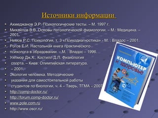 Источники информацииИсточники информации
Ахмеджанов Э.Р. Психологические тесты. – М. 1997 г.Ахмеджанов Э.Р. Психологические тесты. – М. 1997 г.
Михайлов В.В. Основы патологической физиологии. – М.: Медицина. –Михайлов В.В. Основы патологической физиологии. – М.: Медицина. –
2001.2001.
Немов Р.С. Психология, т. 3 «Психодиагностика» - М. : Владос – 2001.Немов Р.С. Психология, т. 3 «Психодиагностика» - М. : Владос – 2001.
Рогов Е.И. Настольная книга практическогоРогов Е.И. Настольная книга практического
психолога в образовании. – М. : Владос – 1996.психолога в образовании. – М. : Владос – 1996.
Уилмор Дж.Х., Костилл Д.Л. ФизиологияУилмор Дж.Х., Костилл Д.Л. Физиология
спорта. – Киев: Олимпийская литература.спорта. – Киев: Олимпийская литература.
–– 2001.2001.
Экология человека. МетодическиеЭкология человека. Методические
указания для самостоятельной работыуказания для самостоятельной работы
студентов по биологии, ч. 4 – Тверь, ТГМА – 2007.студентов по биологии, ч. 4 – Тверь, ТГМА – 2007.
http://comp-doctor.ru/http://comp-doctor.ru/
httphttp://://forumforum..compcomp--doctordoctor..ruru//
www.pole.com.ruwww.pole.com.ru
http://www.oscr.ru/http://www.oscr.ru/
 