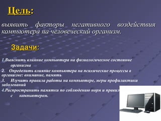 ЦельЦель::
выявить факторы негативного воздействиявыявить факторы негативного воздействия
компьютера на человеческий организм.компьютера на человеческий организм.
ЗадачиЗадачи::
1.Выяснить влияние компьютера на физиологическое состояние
организма
2. Определить влияние компьютера на психические процессы в
организме: внимание, память
3. Изучить правила работы на компьютере, меры профилактики
заболеваний
4.Распространить памятки по соблюдению норм и правил при работе
с компьютером.
..
 