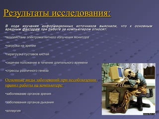 Результаты исследования:Результаты исследования:
В ходе изучения информационных источников выяснили, что к основнымВ ходе изучения информационных источников выяснили, что к основным
вреднымвредным факторамфакторам при работе за компьютером относят:при работе за компьютером относят:
•воздействие электромагнитного излучения мониторавоздействие электромагнитного излучения монитора
•нагрузка на зрениенагрузка на зрение
•перегрузка суставов кистейперегрузка суставов кистей
•сидячее положение в течение длительного временисидячее положение в течение длительного времени
•стрессы различного генезастрессы различного генеза
Основные виды заболеваний при несоблюденииОсновные виды заболеваний при несоблюдении
правил работы на компьютере:правил работы на компьютере:
•заболевание органов зрениязаболевание органов зрения
•заболевания органов дыханиязаболевания органов дыхания
•аллергияаллергия
 