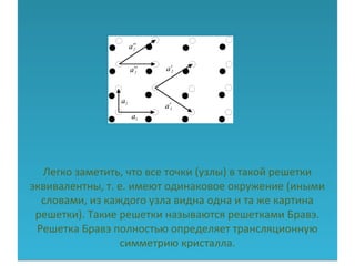 Легко заметить, что все точки (узлы) в такой решетки
эквивалентны, т. е. имеют одинаковое окружение (иными
словами, из каждого узла видна одна и та же картина
решетки). Такие решетки называются решетками Бравэ.
Решетка Бравэ полностью определяет трансляционную
симметрию кристалла.
Легко заметить, что все точки (узлы) в такой решетки
эквивалентны, т. е. имеют одинаковое окружение (иными
словами, из каждого узла видна одна и та же картина
решетки). Такие решетки называются решетками Бравэ.
Решетка Бравэ полностью определяет трансляционную
симметрию кристалла.
 