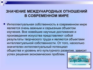 ЗНАЧЕНИЕ МЕЖДУНАРОДНЫХ ОТНОШЕНИЙ
В СОВРЕМЕННОМ МИРЕ
 Интеллектуальная собственность в современном мире
является очень важным и серьезным объектом
изучения. Все новейшие научные достижения и
произведения искусства представляют собой
результаты творческого труда и являются объектами
интеллектуальной собственности. От того, насколько
значителен интеллектуальный потенциал
общества и уровень его культурного развития, зависит
успех решения экономических проблем.
 