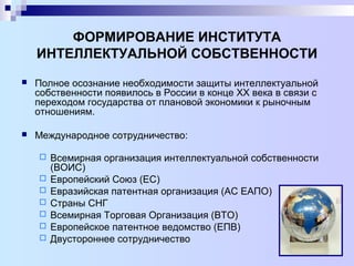 ФОРМИРОВАНИЕ ИНСТИТУТА
ИНТЕЛЛЕКТУАЛЬНОЙ СОБСТВЕННОСТИ
 Полное осознание необходимости защиты интеллектуальной
собственности появилось в России в конце ХХ века в связи с
переходом государства от плановой экономики к рыночным
отношениям.
 Международное сотрудничество:
 Всемирная организация интеллектуальной собственности
(ВОИС)
 Европейский Союз (ЕС)
 Евразийская патентная организация (АС ЕАПО)
 Страны СНГ
 Всемирная Торговая Организация (ВТО)
 Европейское патентное ведомство (ЕПВ)
 Двустороннее сотрудничество
 