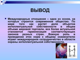 ВЫВОД
 Международные отношения – одна из основ, на
которых строится современное общество. По
мере того как растет доля объектов
интеллектуальной собственности в общем
объеме мировой торговли, все более актуальной
становится гармонизация соответствующих
законов разных стран. Важную роль в
приведении этих норм к общему знаменателю
играет международное сотрудничество в области
охраны интеллектуальной собственности.
 