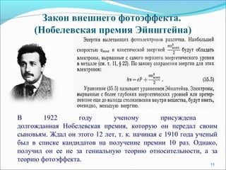 11
Закон внешнего фотоэффекта.
(Нобелевская премия Эйнштейна)
В 1922 году ученому присуждена
долгожданная Нобелевская премия, которую он передал своим
сыновьям. Ждал он этого 12 лет, т. к. начиная с 1910 года ученый
был в списке кандидатов на получение премии 10 раз. Однако,
получил он ее не за гениальную теорию относительности, а за
теорию фотоэффекта.
 