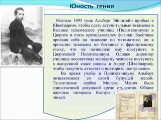 Осенью 1895 года Альберт Эйнштейн прибыл в
Швейцарию, чтобы сдать вступительные экзамены в
Высшее техническое училище (Политехникум) в
Цюрихе и стать преподавателем физики. Блестяще
проявив себя на экзамене по математике, он я
провалил экзамены по ботанике и французскому
языку, что не позволило ему поступить в
Цюрихский Политехникум. Однако директор
училища посоветовал молодому человеку поступить
в выпускной класс школы в Аарау (Швейцария),
чтобы получить аттестат и повторить поступление.
Во время учебы в Политехникуме Альберт
познакомился со своей будущей женой.
Талантливая сербка Милева Марич была
единственной девушкой среди студентов. Общие
научные интересы быстро сблизили молодых
людей.
Юность гения
 