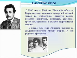 С 1902 года по 1909 год Эйнштейн работал в
Бюро патентов, занимаясь экспертной оценкой
заявок на изобретения. Характер работы
позволял Эйнштейну посвящать свободное
время исследованиям в области теоретической
физики.
6 января 1903 года Эйнштейн женился на
двадцатисемилетней Милеве Марич. У них
родились трое детей.
Патентное бюро
 