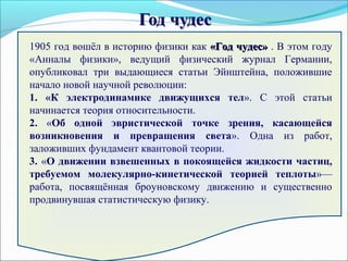 1905 год вошёл в историю физики как «Год чудес»«Год чудес» . В этом году
«Анналы физики», ведущий физический журнал Германии,
опубликовал три выдающиеся статьи Эйнштейна, положившие
начало новой научной революции:
1. «К электродинамике движущихся тел». С этой статьи
начинается теория относительности.
2. «Об одной эвристической точке зрения, касающейся
возникновения и превращения света». Одна из работ,
заложивших фундамент квантовой теории.
3. «О движении взвешенных в покоящейся жидкости частиц,
требуемом молекулярно-кинетической теорией теплоты»—
работа, посвящённая броуновскому движению и существенно
продвинувшая статистическую физику.
 