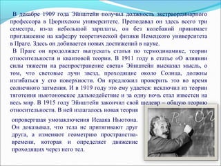 опровергшая умозаключения Исаака Ньютона.
Он доказывал, что тела не притягивают друг
друга, а изменяют геометрию пространства-
времени, которая и определяет движение
проходящих через него тел.
В декабре 1909 года Эйнштейн получил должность экстраординарного
профессора в Цюрихском университете. Преподавал он здесь всего три
семестра, из-за небольшой зарплаты, он без колебаний принимает
приглашение на кафедру теоретической физики Немецкого университета
в Праге. Здесь он добивается новых достижений в науке.
В Праге он продолжает выпускать статьи по термодинамике, теории
относительности и квантовой теории. В 1911 году в статье «О влиянии
силы тяжести на распространение света» Эйнштейн высказал мысль, о
том, что световые лучи звезд, проходящие около Солнца, должны
изгибаться у его поверхности. Он предложил проверить это во время
солнечного затмения. И в 1919 году это ему удается: исключил из теории
тяготения ньютоновское дальнодействие и за одну ночь стал известен на
весь мир. В 1915 году Эйнштейн закончил свой шедевр – общую теорию
относительности. В ней излагалось новая теория
 