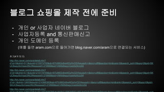 블로그 쇼핑몰 제작 전에 준비
- 개인 or 사업자 네이버 블로그
- 사업자등록 and 통신판매신고
- 개인 도메인 등록
(예를 들면 aram.com으로 들어가면 blog.naver.com/aram으로 연결되는 서비스)
참고(4개 링크)
http://kin.naver.com/qna/detail.nhn?
d1id=5&dirId=511&docId=215573702&qb=67iU66Gc6re4IOyHvO2VkeuqsA==&enc=utf8&section=kin&rank=5&search_sort=0&spq=0&pid=SK
UC8wpySoVsssUNU3NsssssstV-219568&sid=VMXk8wpyVosAAAXcU04
http://kin.naver.com/qna/detail.nhn?
d1id=5&dirId=511&docId=215179749&qb=67iU66Gc6re4IOyHvO2VkeuqsA==&enc=utf8&section=kin&rank=4&search_sort=0&spq=0&pid=SK
UC8wpySoVsssUNU3NsssssstV-219568&sid=VMXk8wpyVosAAAXcU04
http://kin.naver.com/qna/detail.nhn?
d1id=1&dirId=10605&docId=214366382&qb=67iU66Gc6re4IOyHvO2VkeuqsA==&enc=utf8&section=kin&rank=2&search_sort=0&spq=0&pid=
SKUC8wpySoVsssUNU3NsssssstV-219568&sid=VMXk8wpyVosAAAXcU04
http://kin.naver.com/qna/detail.nhn?
 