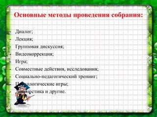 Основные методы проведения собрания:
- Диалог;
- Лекция;
- Групповая дискуссия;
- Видеокоррекция;
- Игра;
- Совместные действия, исследования;
- Социально-педагогический тренинг;
- Психологические игры;
- Диагностика и другие.
 