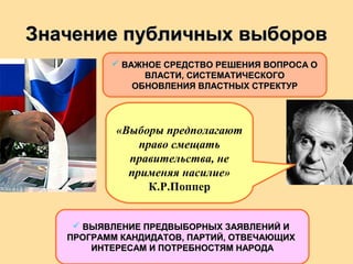 Значение публичных выборовЗначение публичных выборов
 ВАЖНОЕ СРЕДСТВО РЕШЕНИЯ ВОПРОСА ОВАЖНОЕ СРЕДСТВО РЕШЕНИЯ ВОПРОСА О
ВЛАСТИ, СИСТЕМАТИЧЕСКОГОВЛАСТИ, СИСТЕМАТИЧЕСКОГО
ОБНОВЛЕНИЯ ВЛАСТНЫХ СТРЕКТУРОБНОВЛЕНИЯ ВЛАСТНЫХ СТРЕКТУР
«Выборы предполагают
право смещать
правительства, не
применяя насилие»
К.Р.Поппер
 ВЫЯВЛЕНИЕ ПРЕДВЫБОРНЫХ ЗАЯВЛЕНИЙ ИВЫЯВЛЕНИЕ ПРЕДВЫБОРНЫХ ЗАЯВЛЕНИЙ И
ПРОГРАММ КАНДИДАТОВ, ПАРТИЙ, ОТВЕЧАЮЩИХПРОГРАММ КАНДИДАТОВ, ПАРТИЙ, ОТВЕЧАЮЩИХ
ИНТЕРЕСАМ И ПОТРЕБНОСТЯМ НАРОДАИНТЕРЕСАМ И ПОТРЕБНОСТЯМ НАРОДА
 