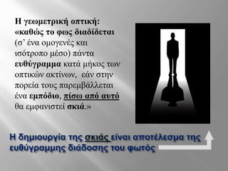 Η δημιουργία της σκιάς είναι αποτέλεσμα της
ευθύγραμμης διάδοσης του φωτός
Η γεωμετρική οπτική:
«καθώς το φως διαδίδεται
(σ’ ένα ομογενές και
ισότροπο μέσο) πάντα
ευθύγραμμα κατά μήκος των
οπτικών ακτίνων, εάν στην
πορεία τους παρεμβάλλεται
ένα εμπόδιο, πίσω από αυτό
θα εμφανιστεί σκιά.»
 