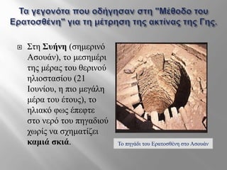  Στη Συήνη (σημερινό
Ασουάν), το μεσημέρι
της μέρας του θερινού
ηλιοστασίου (21
Ιουνίου, η πιο μεγάλη
μέρα του έτους), το
ηλιακό φως έπεφτε
στο νερό του πηγαδιού
χωρίς να σχηματίζει
καμιά σκιά. Το πηγάδι του Ερατοσθένη στο Ασουάν
 