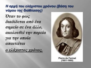 Η αρχή του ελάχιστου χρόνου (βάση του
νόμου της διάθλασης)
Όταν το φως
διαδίδεται από ένα
σημείο σε ένα άλλο,
ακολουθεί την πορεία
για την οποία
απαιτείται
ο ελάχιστος χρόνος.
 