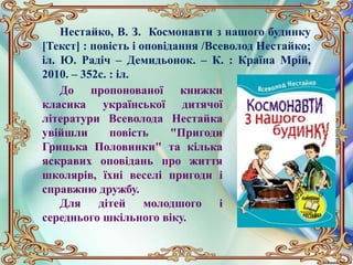 Нестайко, В. З. Космонавти з нашого будинку
[Текст] : повість і оповідання /Всеволод Нестайко;
іл. Ю. Радіч – Демидьонок. – К. : Країна Мрій,
2010. – 352с. : іл.
До пропонованої книжки
класика української дитячої
літератури Всеволода Нестайка
увійшли повість "Пригоди
Грицька Половинки" та кілька
яскравих оповідань про життя
школярів, їхні веселі пригоди і
справжню дружбу.
Для дітей молодшого і
середнього шкільного віку.
 