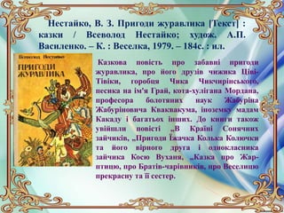 Нестайко, В. З. Пригоди журавлика [Текст] :
казки / Всеволод Нестайко; худож. А.П.
Василенко. – К. : Веселка, 1979. – 184с. : ил.
Казкова повість про забавні пригоди
журавлика, про його друзів чижика Ціві-
Тівіки, горобця Чика Чикчирінського,
песика на ім'я Грай, кота-хулігана Мордана,
професора болотяних наук Жабуріна
Жабуріновича Кваквакума, іноземку мадам
Какаду і багатьох інших. До книги також
увійшли повісті „В Країні Сонячних
зайчиків, „Пригоди Їжачка Колька Колючки
та його вірного друга і однокласника
зайчика Косю Вуханя, „Казка про Жар-
птицю, про Братів-чарівників, про Веселицю
прекрасну та її сестер.
 