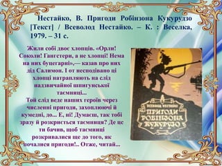 Нестайко, В. Пригоди Робінзона Кукурудзо
[Текст] / Всеволод Нестайко. – К. : Веселка,
1979. – 31 с.
Жили собі двоє хлопців. «Орли!
Соколи! Гангстери, а не хлопці! Нема
на них буцегарні»,— казав про них
дід Салимон. І от несподівано ці
хлопці натрапляють на слід
надзвичайної шпигунської
таємниці...
Той слід веде наших героїв через
численні пригоди, захоплюючі й
кумедні, до... Е, ні! Думаєш, так тобі
зразу й розкриється таємниця? Де цс
ти бачив, щоб таємниці
розкривалися ще до того, як
почалися пригоди!.. Отже, читай...
 