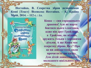 Нестайко, В. Секретна зброя незнайомця
Коші [Текст] /Всеволод Нестайко. – К. Країна
Мрій, 2014. – 112 с. : іл.
Коша — син справжнього
дракона! Але не варто
боятися цього хлопчика,
адже він друг Грайлика,
а Грайлик, як відомо,
дружить тільки з хорошими
дітьми. А ще Коша має
секретну зброю. Яку? Про
це ви довідаєтеся, коли
прочитаєте цю казку.
Для дітей дошкільного і
молодшого шкільного віку.
 