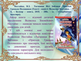 Нестайко, В.З. Таємниця Віті Зайчика. Пригоди
Грицька Половинки [Текст] : повісті /Всеволод Нестайко. –
Х. : Белкар – книга, 2010. – 288с. : іл. – (Скарбничка
школяра).
Автор книги — відомий дитячий
письменник Всеволод Зіновійович
Нестайко — написав чимало повістей і
оповідань для дітей.
У цій книжці юні читачі
познайомляться з відомими повістями
Всеволода Нестайка «Таємниця Віті
Зайчика» і «Пригоди Грицька
Половинки» про школярів, їхні веселі
та дивовижні пригоди, дружбу,
виховання характерів. Для молодшого
та середнього шкільного віку.
 