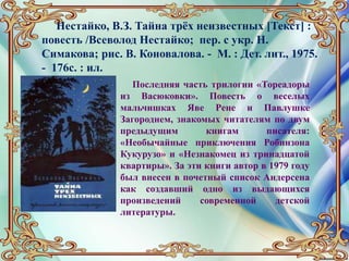 Нестайко, В.З. Тайна трёх неизвестных [Текст] :
повесть /Всеволод Нестайко; пер. с укр. Н.
Симакова; рис. В. Коновалова. - М. : Дет. лит., 1975.
- 176с. : ил.
Последняя часть трилогии «Тореадоры
из Васюковки». Повесть о веселых
мальчишках Яве Рене и Павлушке
Загороднем, знакомых читателям по двум
предыдущим книгам писателя:
«Необычайные приключения Робинзона
Кукурузо» и «Незнакомец из тринадцатой
квартиры». За эти книги автор в 1979 году
был внесен в почетный список Андерсена
как создавший одно из выдающихся
произведений современной детской
литературы.
 