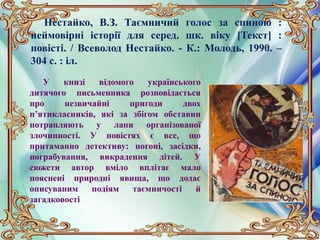 Нестайко, В.З. Таємничий голос за спиною :
неймовірні історії для серед. шк. віку [Текст] :
повісті. / Всеволод Нестайко. - К.: Молодь, 1990. –
304 с. : іл.
У книзі відомого українського
дитячого письменника розповідається
про незвичайні пригоди двох
п’ятикласників, які за збігом обставин
потрапляють у лапи організованої
злочинності. У повістях є все, що
притаманно детективу: погоні, засідки,
пограбування, викрадення дітей. У
сюжети автор вміло вплітає мало
пояснені природні явища, що додає
описуваним подіям таємничості й
загадковості.
 