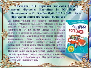 Нестайко, В.З. Чарівний талісман [Текст] :
повісті /Всеволод Нестайко; іл. Ю. Радіч –
Демидьонок. – К. : Країна Мрій, 2012. – 288с. : іл. –
(Найкращі книги Всеволода Нестайка)
До збірки увійшли три повісті: "Таємниця Віті
Зайчика", "Чарівний талісман" і "Повість про те, як
школярі побували в доісторичному часі і чим це
закінчилося". У цих творах ідеться про шкільне
життя, про справжню дружбу, захопливі пригоди й
дивовижні події, учасниками яких стають школярі. З
притаманною йому майстерністю, щирістю,
глибиною автор описує непрості стосунки дітей з
дорослими, уміння своїх героїв знаходити вихід зі
складних ситуацій. Як і завжди, у творах Всеволода
Нестайка немає місця тузі, зневірі, журбі; натомість
читачів приваблює гумор, самовідданість, оптимізм
героїв, віра у здійснення мрій. Для дітей молодшого
і середнього шкільного віку.
 