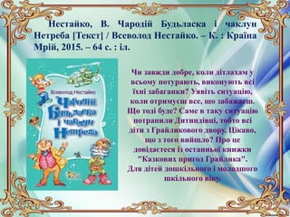 Нестайко, В. Чародій Будьласка і чаклун
Нетреба [Текст] / Всеволод Нестайко. – К. : Країна
Мрій, 2015. – 64 с. : іл.
Чи завжди добре, коли дітлахам у
всьому потурають, виконують всі
їхні забаганки? Уявіть ситуацію,
коли отримуєш все, що забажаєш.
Що тоді буде? Саме в таку ситуацію
потрапили Дитиндівці, тобто всі
діти з Грайликового двору. Цікаво,
що з того вийшло? Про це
довідаєтеся із останньої книжки
"Казкових пригод Грайлика".
Для дітей дошкільного і молодшого
шкільного віку.
 