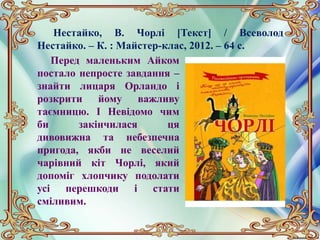 Нестайко, В. Чорлі [Текст] / Всеволод
Нестайко. – К. : Майстер-клас, 2012. – 64 с.
Перед маленьким Айком
постало непросте завдання –
знайти лицаря Орландо і
розкрити йому важливу
таємницю. І Невідомо чим
би закінчилася ця
дивовижна та небезпечна
пригода, якби не веселий
чарівний кіт Чорлі, який
допоміг хлопчику подолати
усі перешкоди і стати
сміливим.
 